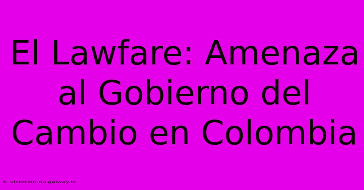 El Lawfare: Amenaza Al Gobierno Del Cambio En Colombia