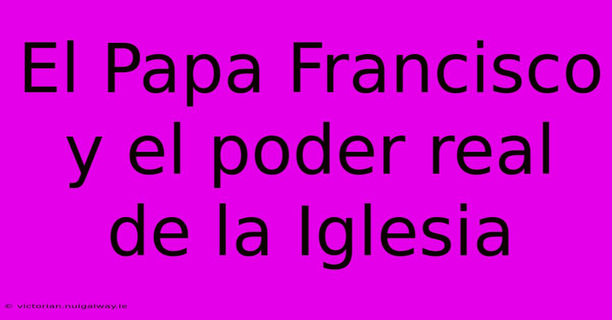 El Papa Francisco Y El Poder Real De La Iglesia