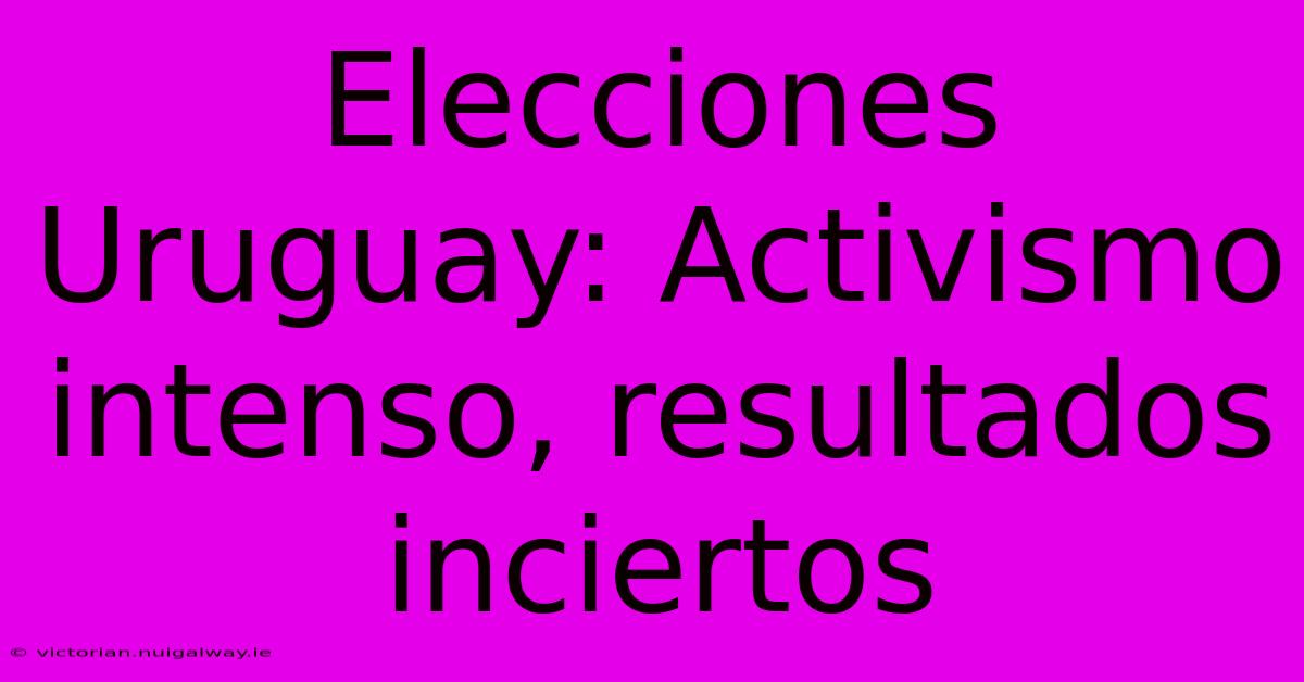 Elecciones Uruguay: Activismo Intenso, Resultados Inciertos