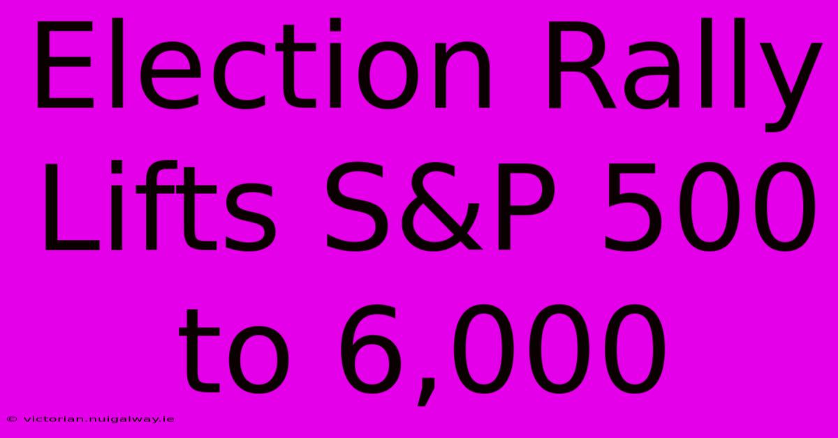 Election Rally Lifts S&P 500 To 6,000 