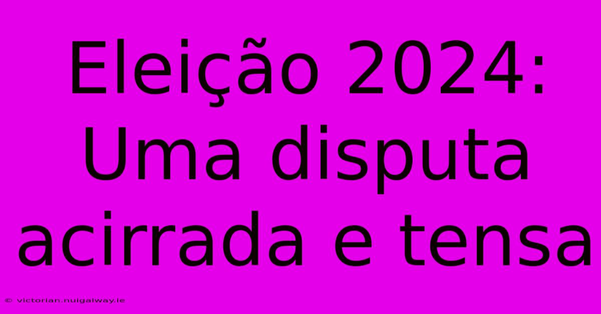 Eleição 2024: Uma Disputa Acirrada E Tensa