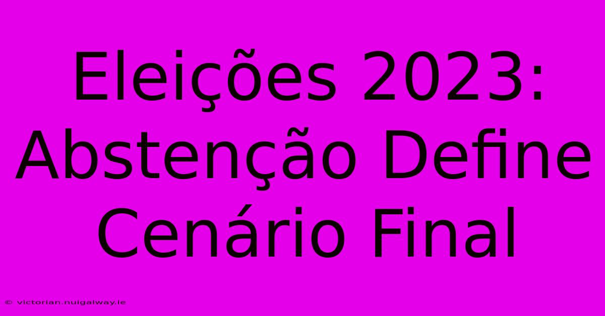 Eleições 2023: Abstenção Define Cenário Final 