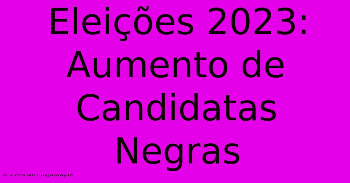 Eleições 2023: Aumento De Candidatas Negras 