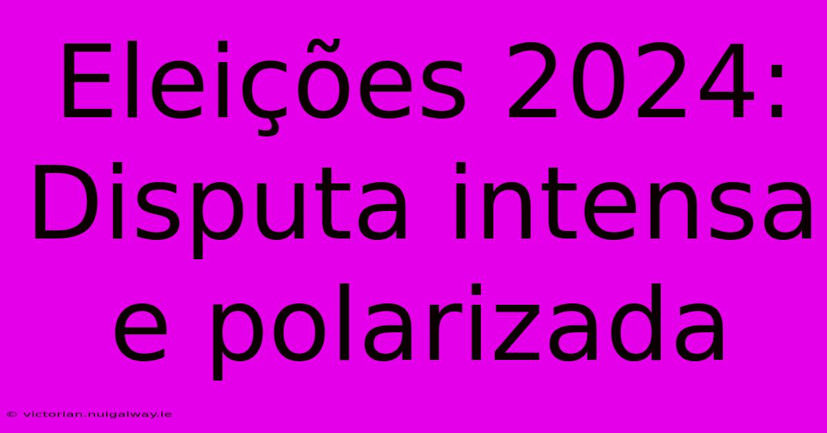 Eleições 2024: Disputa Intensa E Polarizada 