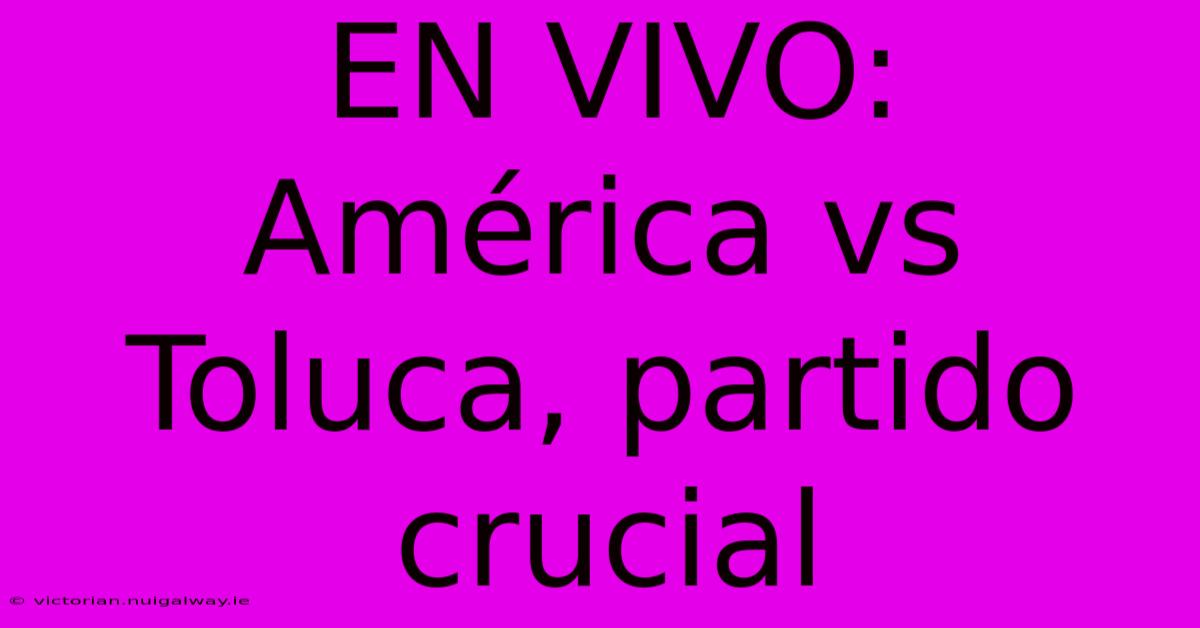 EN VIVO:  América Vs Toluca, Partido Crucial