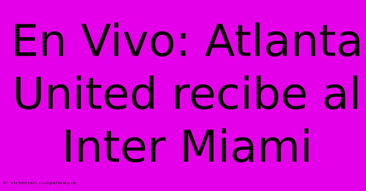 En Vivo: Atlanta United Recibe Al Inter Miami