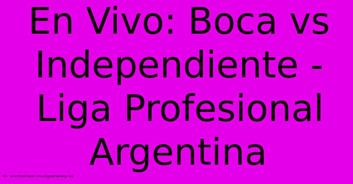 En Vivo: Boca Vs Independiente - Liga Profesional Argentina