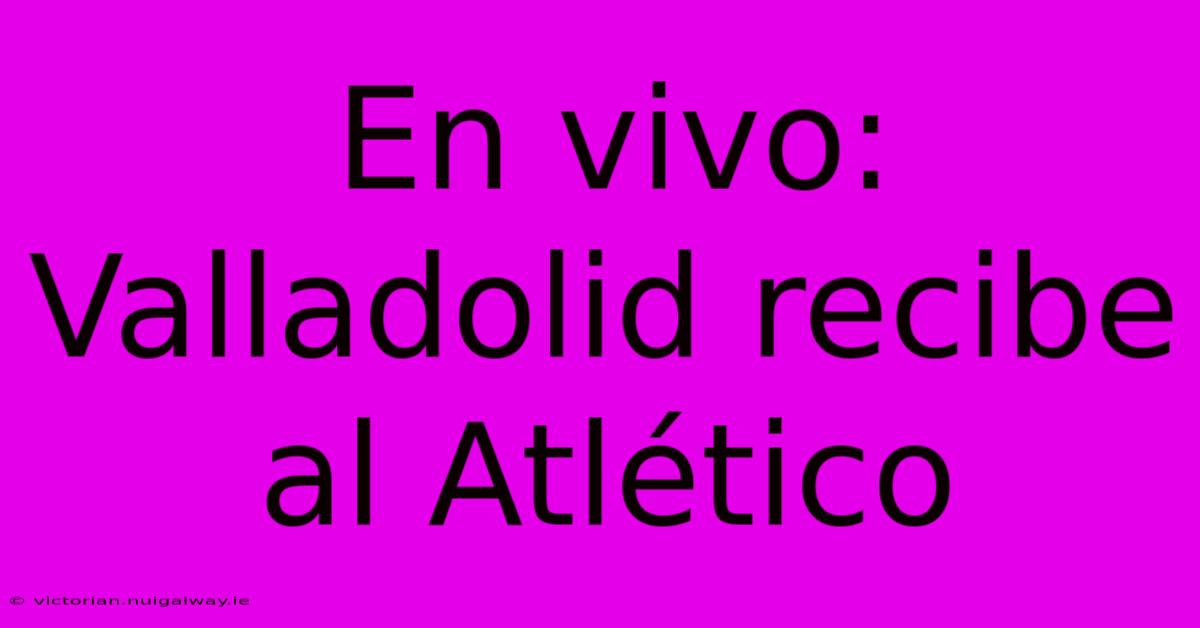 En Vivo: Valladolid Recibe Al Atlético