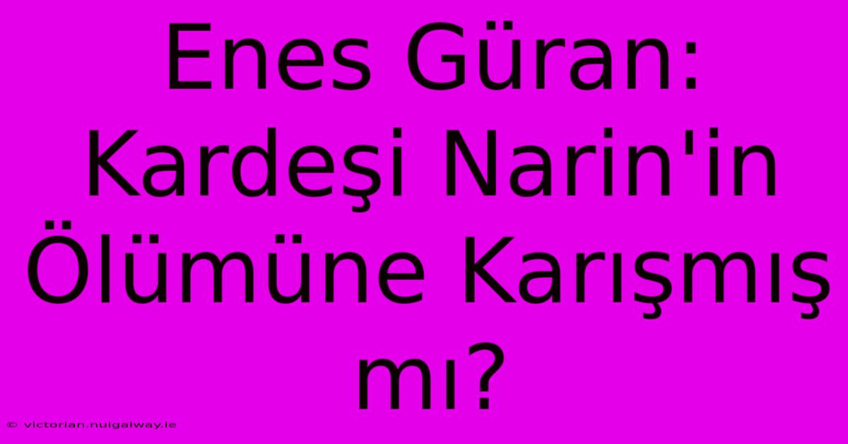 Enes Güran: Kardeşi Narin'in Ölümüne Karışmış Mı? 