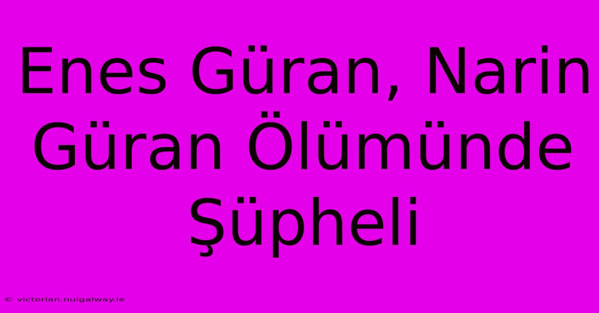 Enes Güran, Narin Güran Ölümünde Şüpheli