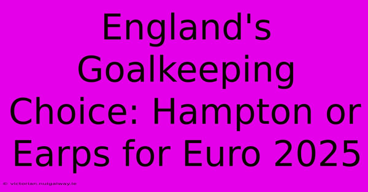 England's Goalkeeping Choice: Hampton Or Earps For Euro 2025 