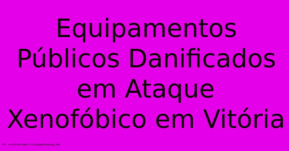 Equipamentos Públicos Danificados Em Ataque Xenofóbico Em Vitória 