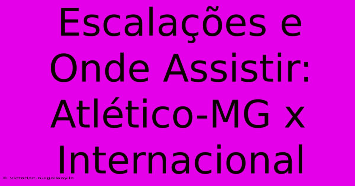 Escalações E Onde Assistir: Atlético-MG X Internacional