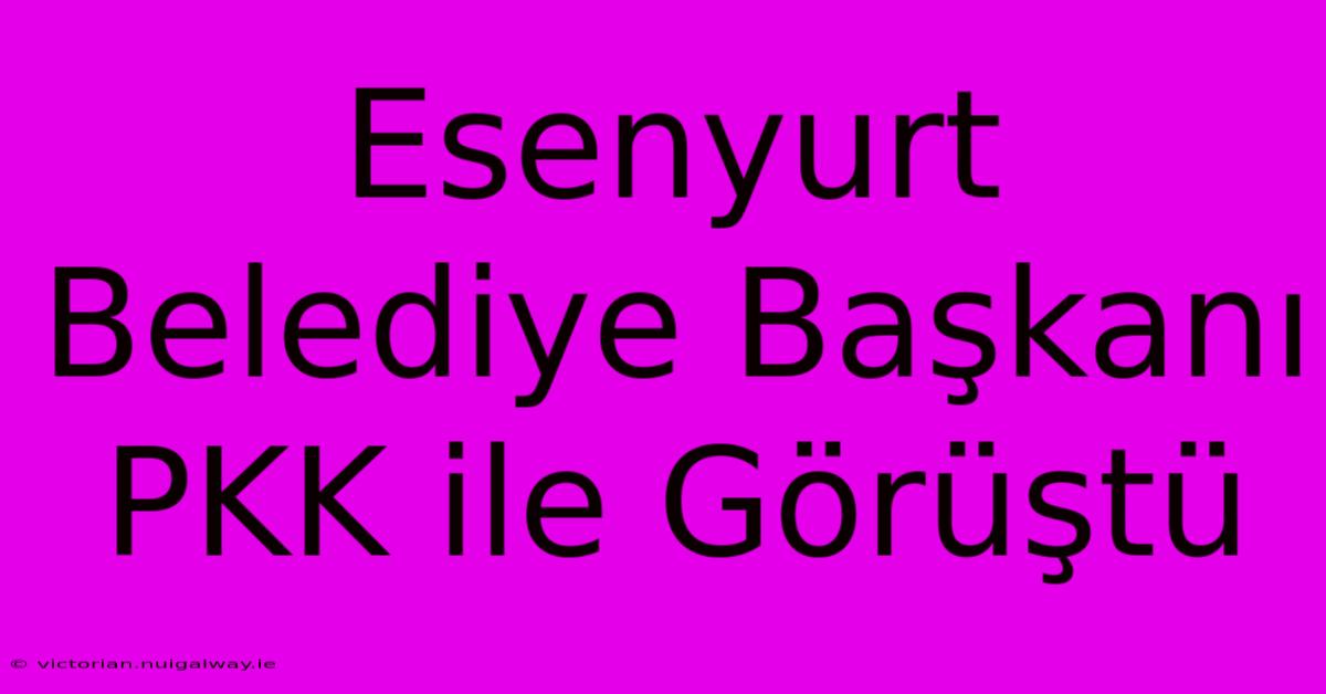 Esenyurt Belediye Başkanı PKK Ile Görüştü