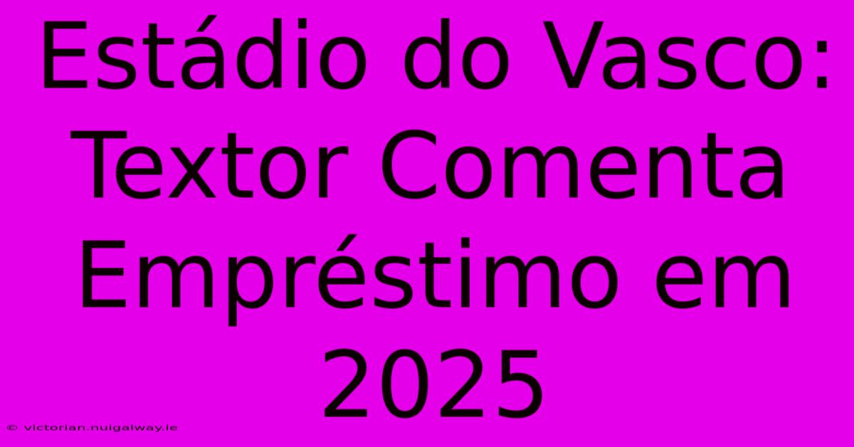 Estádio Do Vasco: Textor Comenta Empréstimo Em 2025