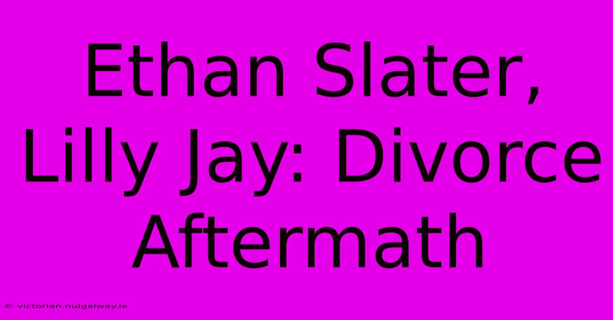 Ethan Slater, Lilly Jay: Divorce Aftermath