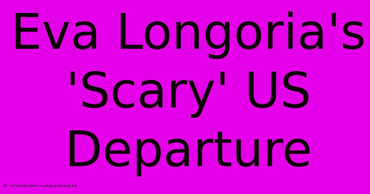 Eva Longoria's 'Scary' US Departure