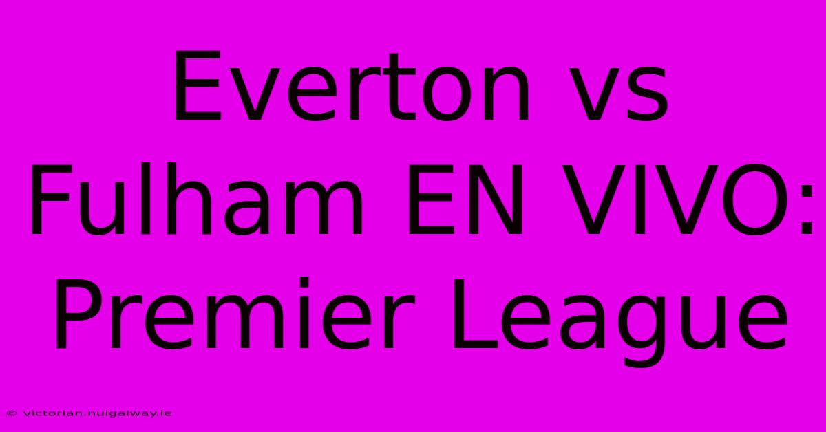 Everton Vs Fulham EN VIVO: Premier League