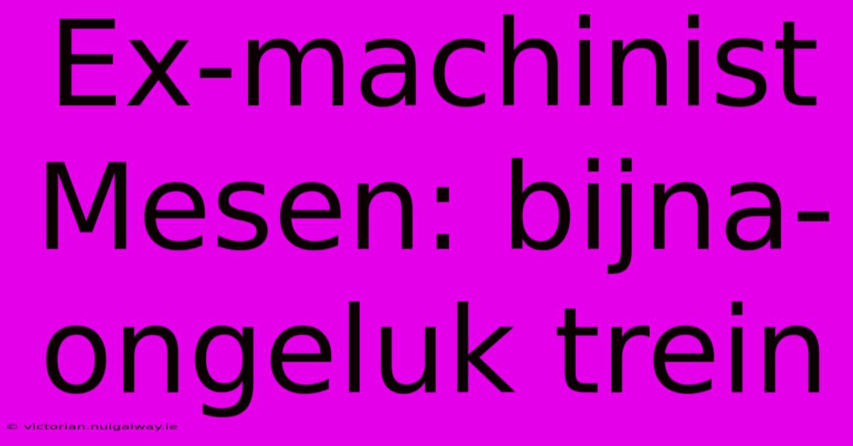 Ex-machinist Mesen: Bijna-ongeluk Trein