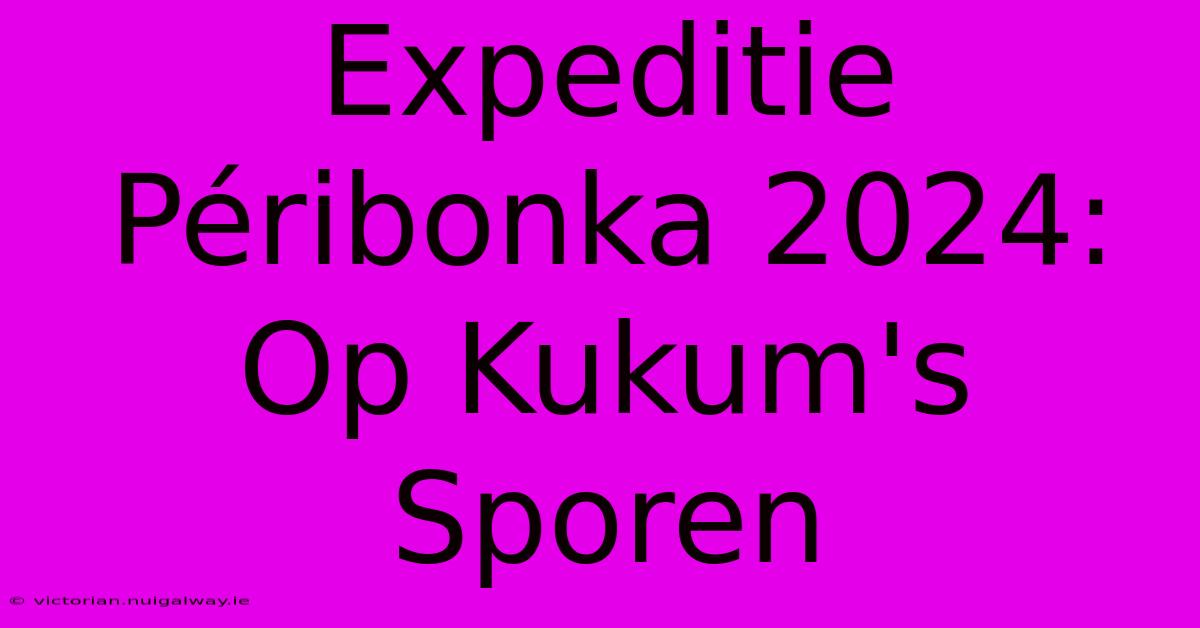 Expeditie Péribonka 2024: Op Kukum's Sporen