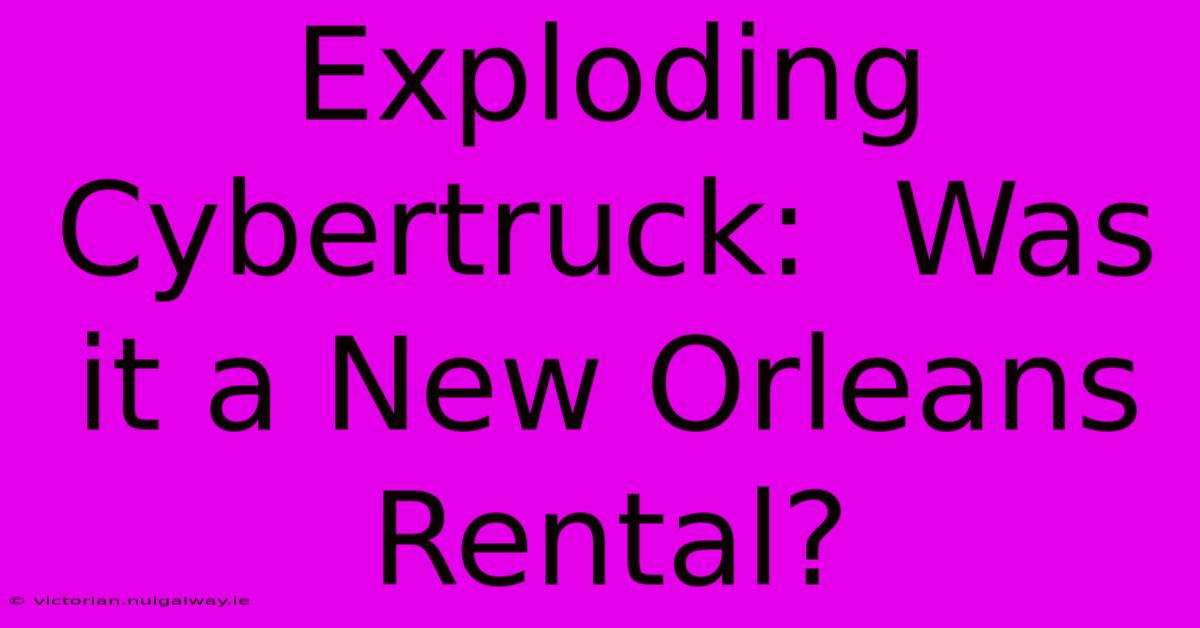 Exploding Cybertruck:  Was It A New Orleans Rental?