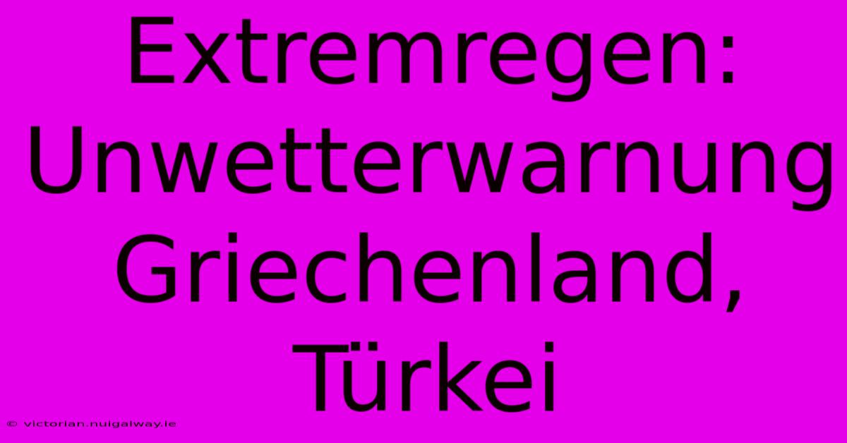 Extremregen: Unwetterwarnung Griechenland, Türkei