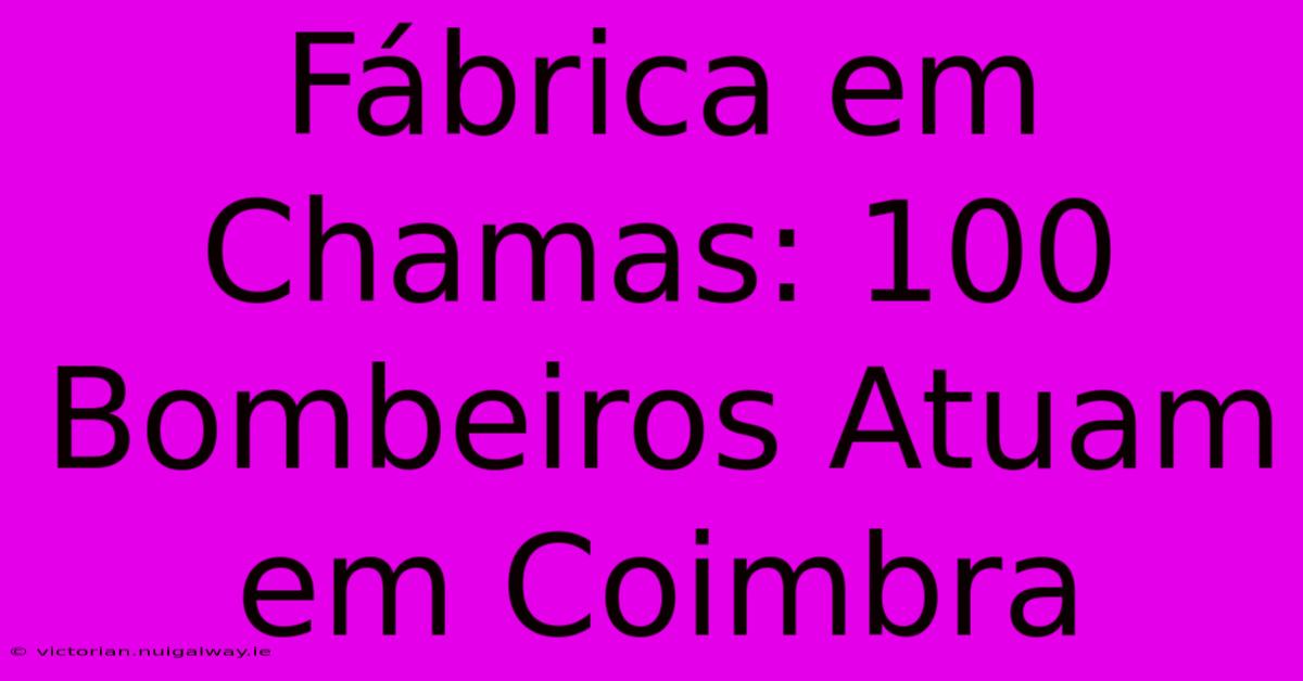 Fábrica Em Chamas: 100 Bombeiros Atuam Em Coimbra