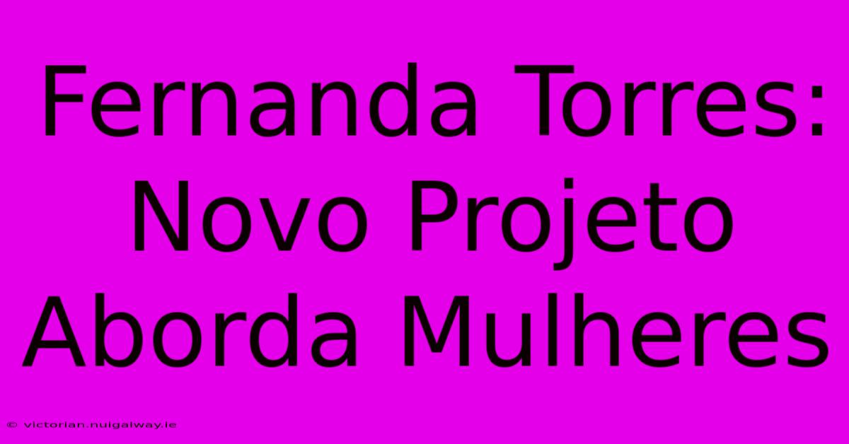 Fernanda Torres: Novo Projeto Aborda Mulheres