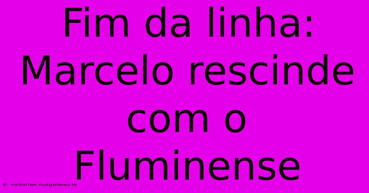 Fim Da Linha: Marcelo Rescinde Com O Fluminense