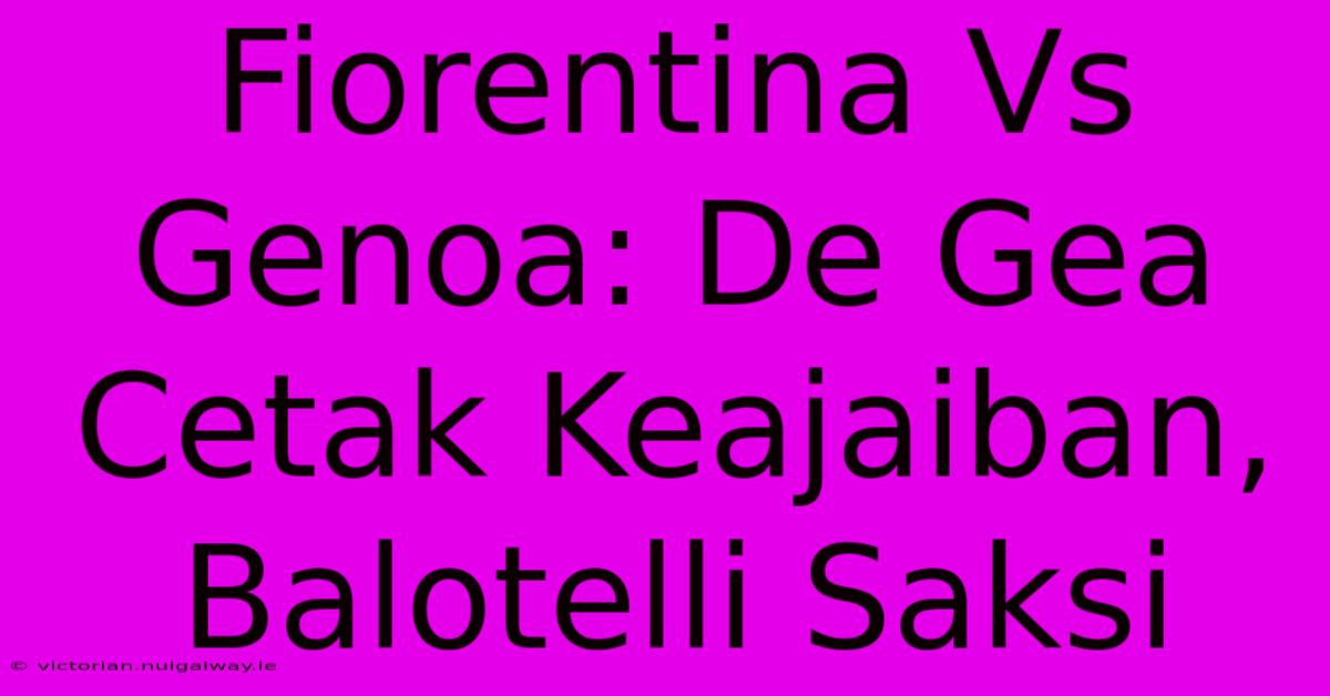 Fiorentina Vs Genoa: De Gea Cetak Keajaiban, Balotelli Saksi