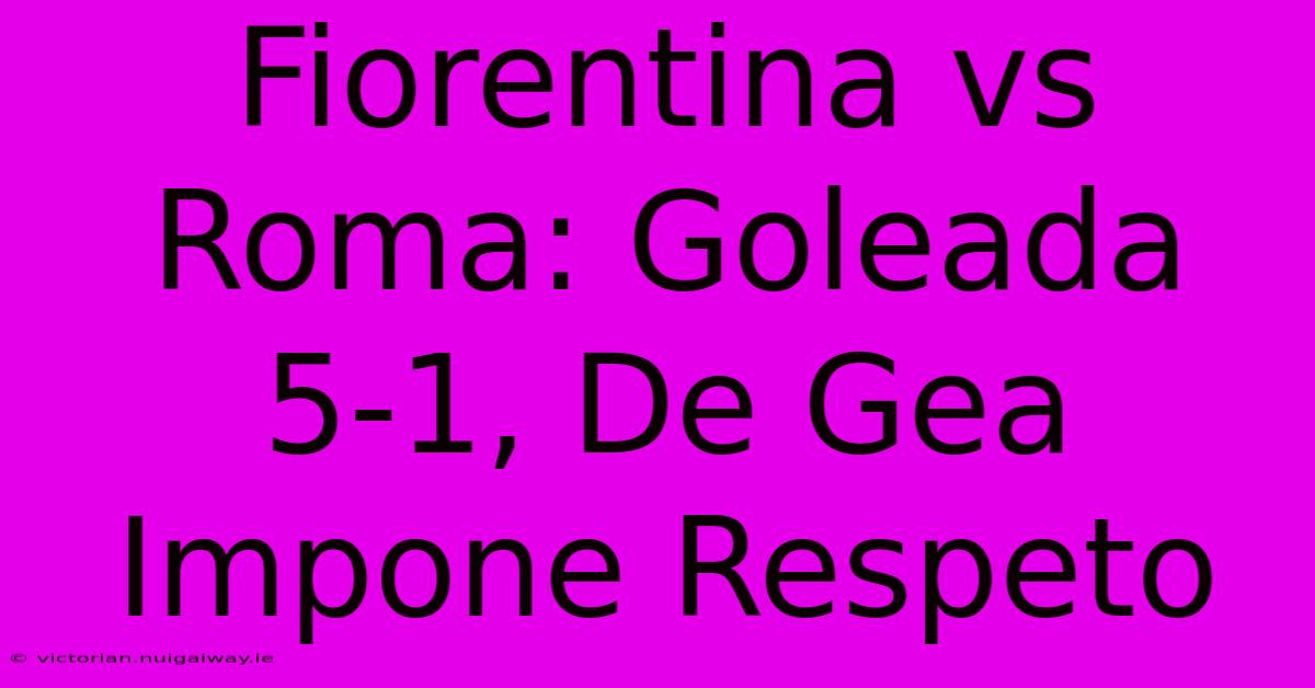 Fiorentina Vs Roma: Goleada 5-1, De Gea Impone Respeto