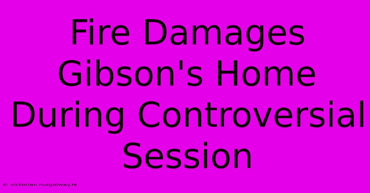 Fire Damages Gibson's Home During Controversial Session