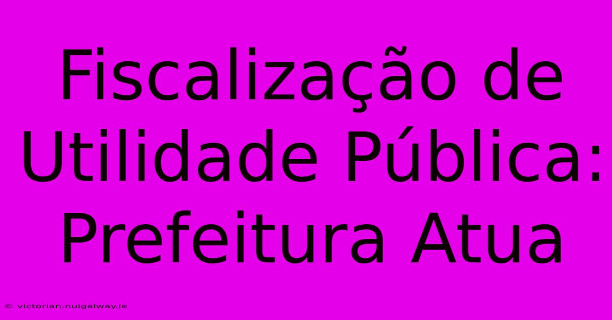 Fiscalização De Utilidade Pública: Prefeitura Atua