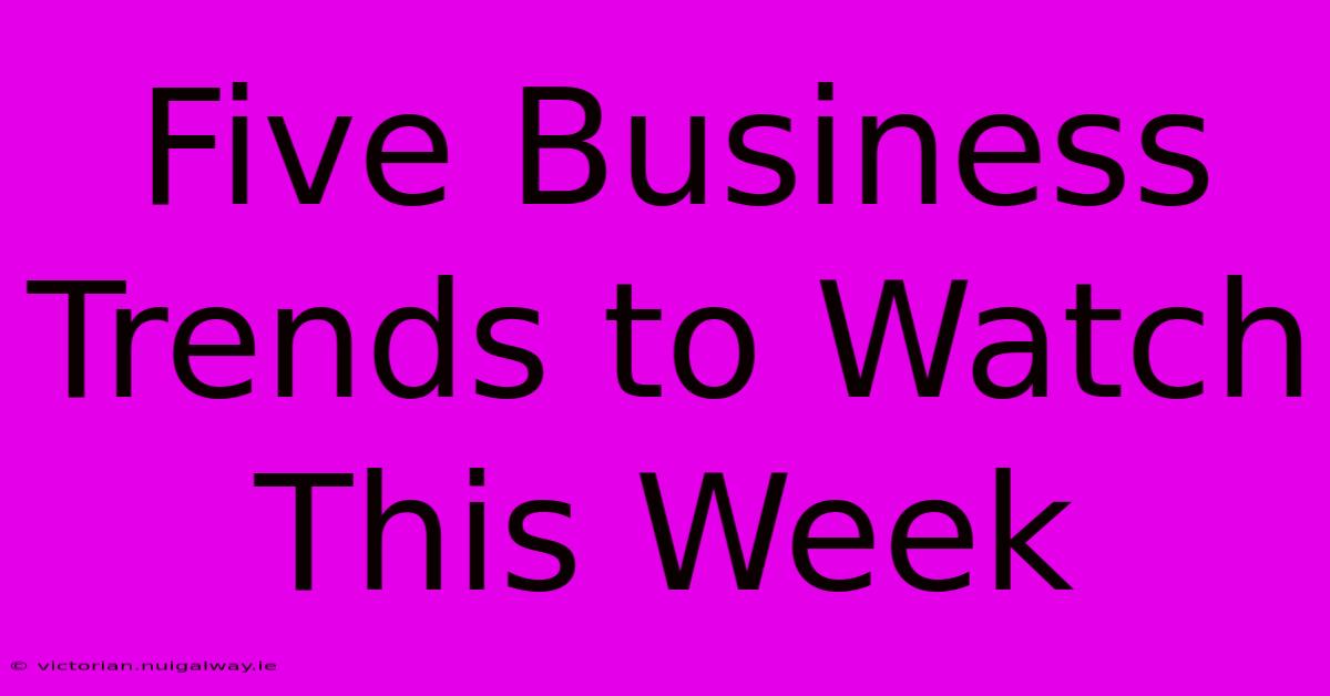 Five Business Trends To Watch This Week