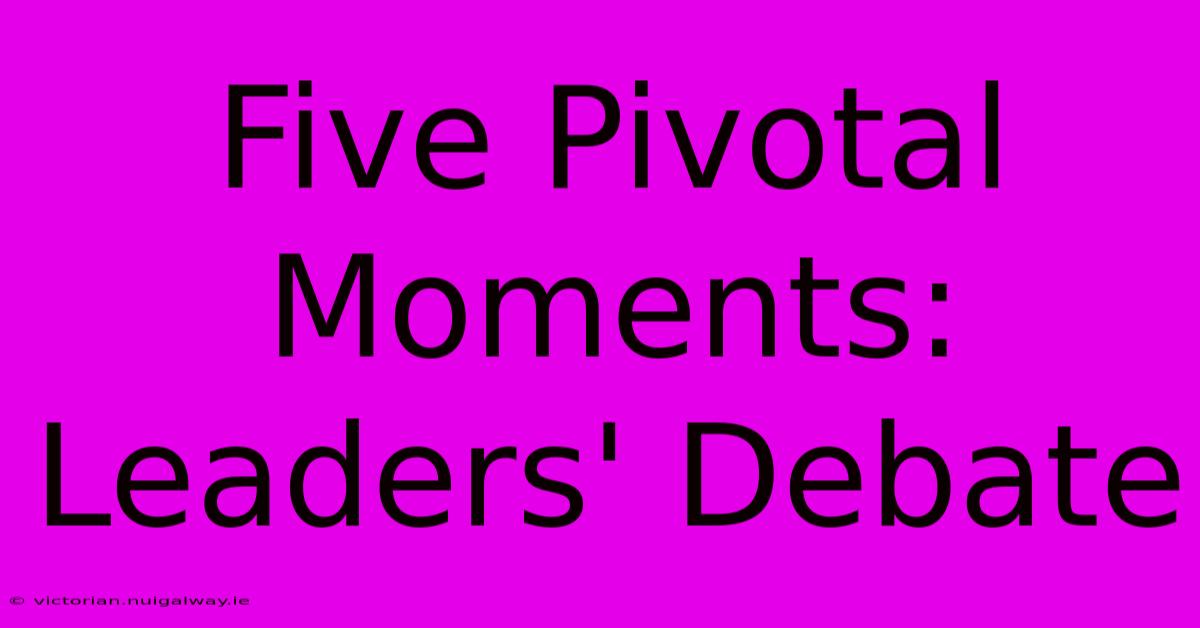 Five Pivotal Moments: Leaders' Debate