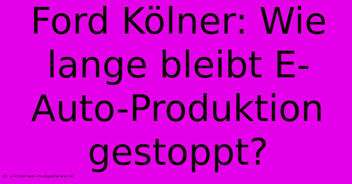 Ford Kölner: Wie Lange Bleibt E-Auto-Produktion Gestoppt?