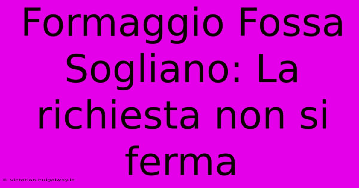 Formaggio Fossa Sogliano: La Richiesta Non Si Ferma