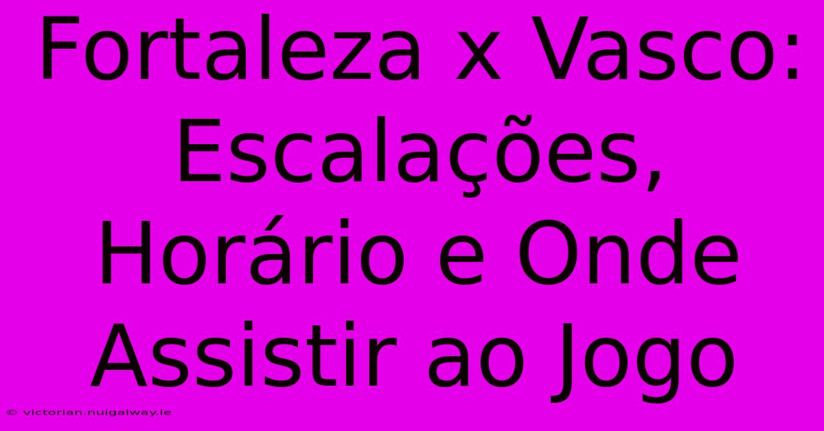 Fortaleza X Vasco:  Escalações, Horário E Onde Assistir Ao Jogo 