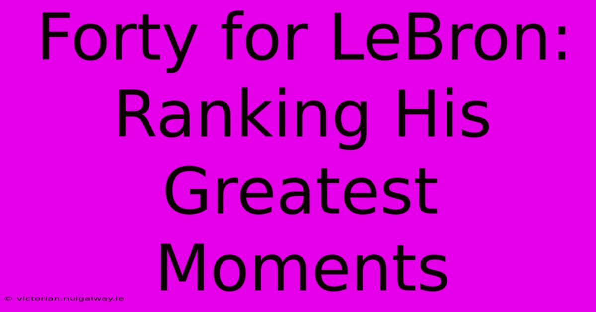 Forty For LeBron: Ranking His Greatest Moments