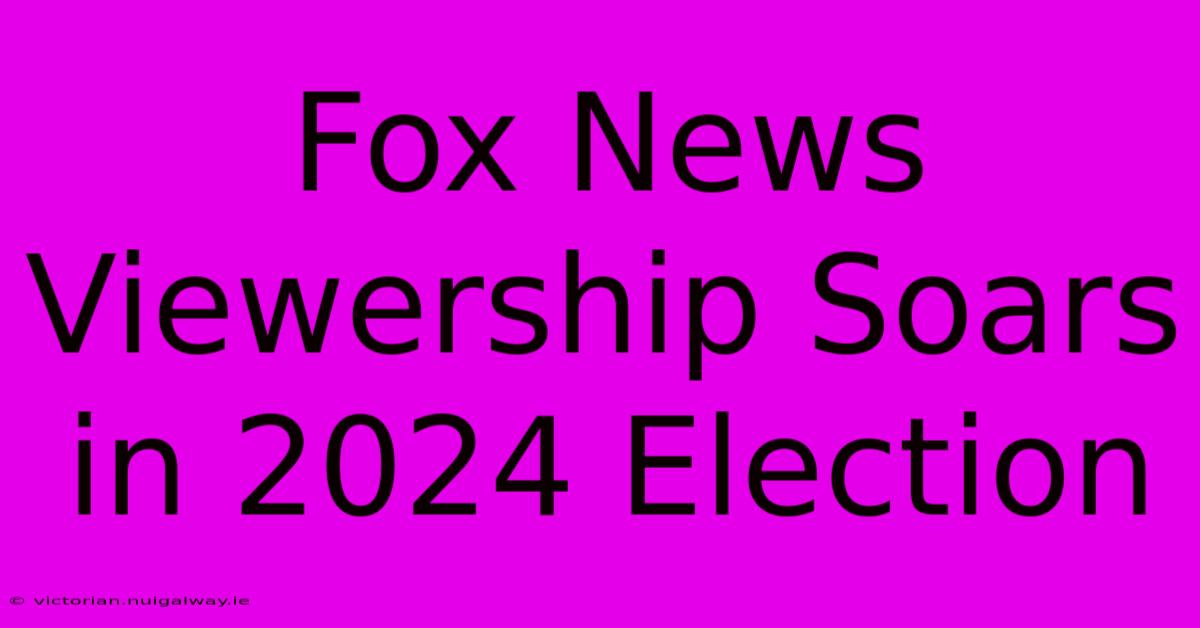 Fox News Viewership Soars In 2024 Election