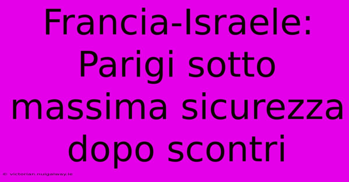 Francia-Israele: Parigi Sotto Massima Sicurezza Dopo Scontri 