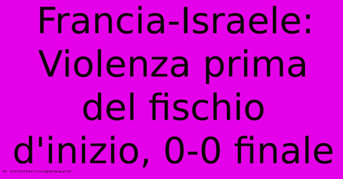 Francia-Israele: Violenza Prima Del Fischio D'inizio, 0-0 Finale