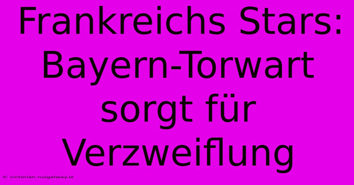 Frankreichs Stars: Bayern-Torwart Sorgt Für Verzweiflung 