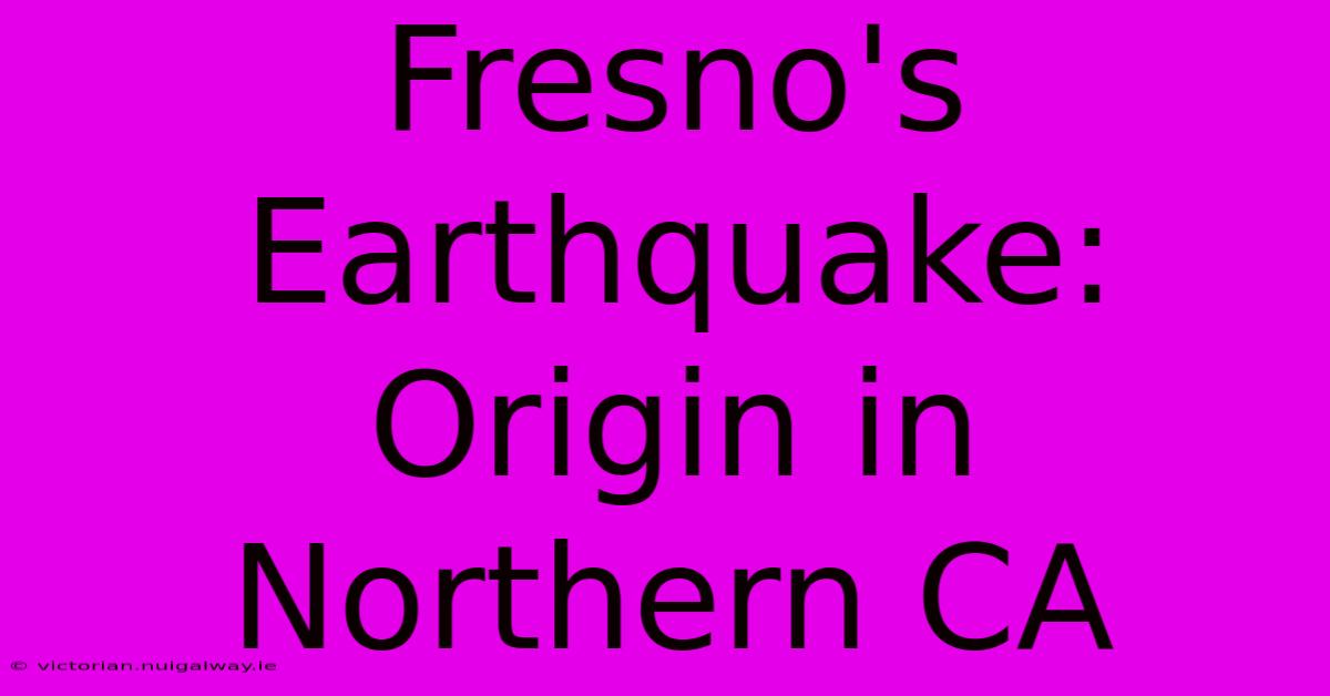 Fresno's Earthquake: Origin In Northern CA