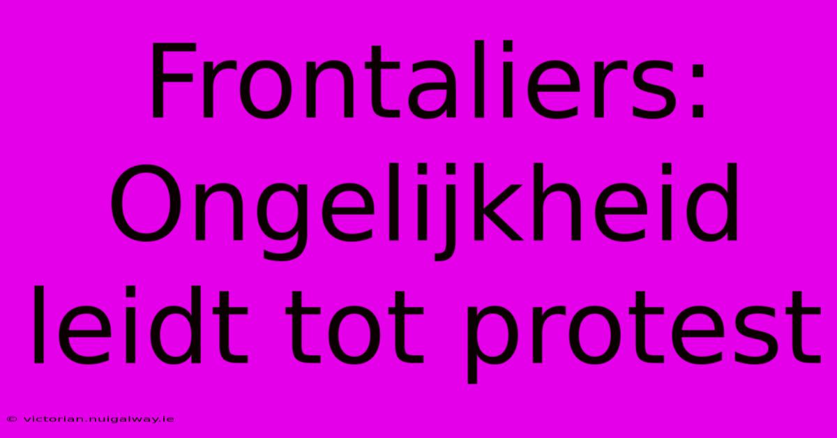 Frontaliers: Ongelijkheid Leidt Tot Protest