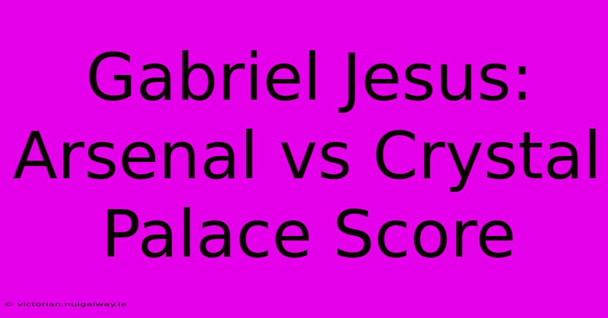 Gabriel Jesus: Arsenal Vs Crystal Palace Score