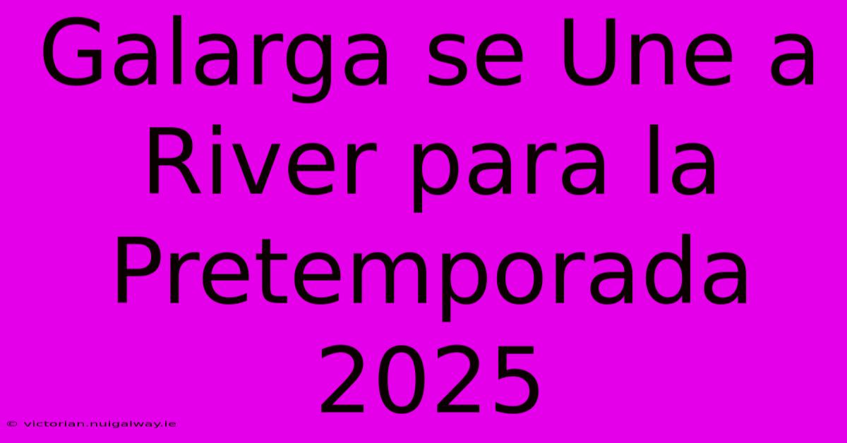 Galarga Se Une A River Para La Pretemporada 2025