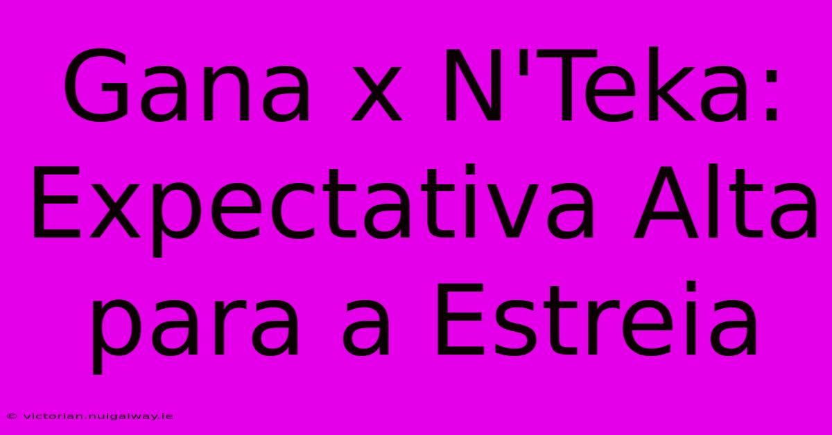 Gana X N'Teka: Expectativa Alta Para A Estreia 