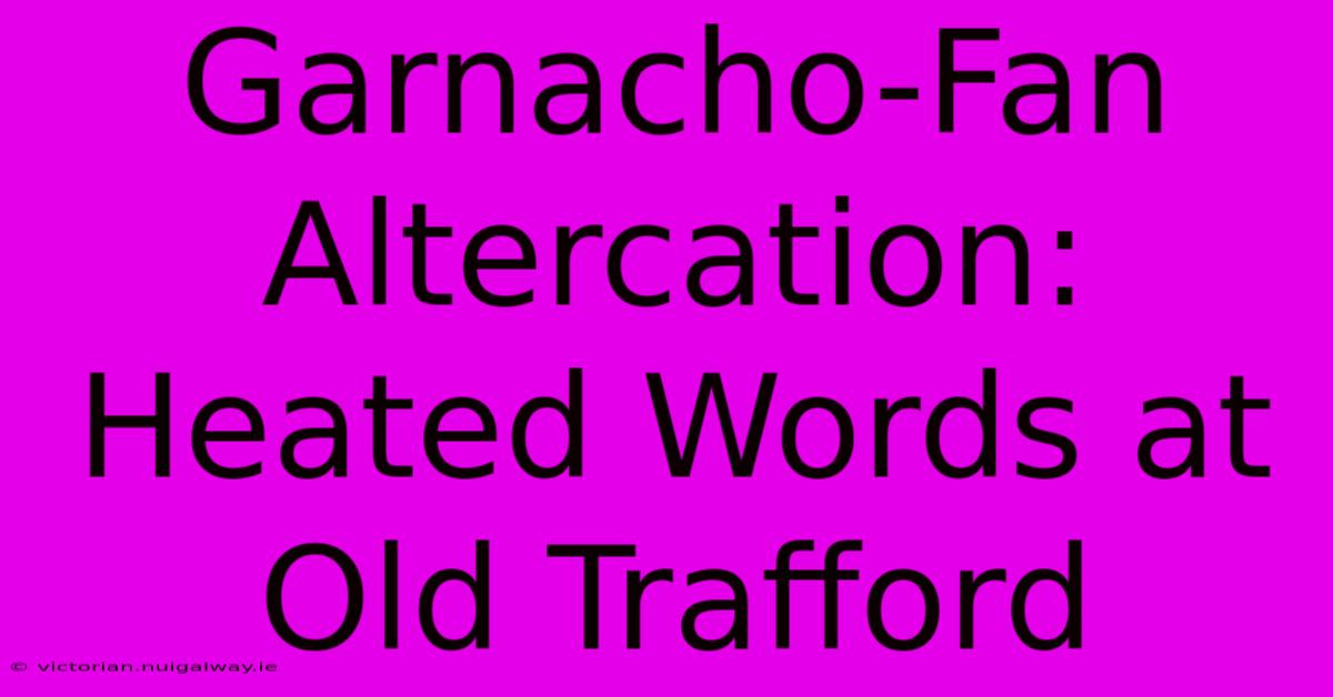 Garnacho-Fan Altercation: Heated Words At Old Trafford