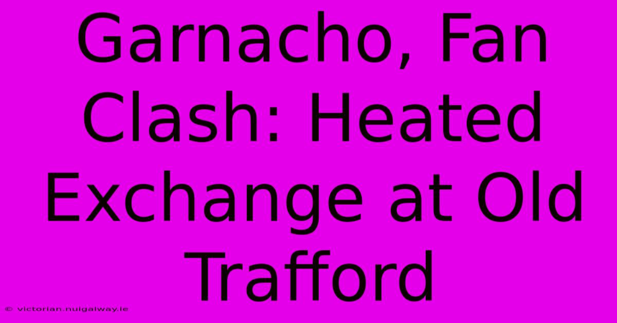 Garnacho, Fan Clash: Heated Exchange At Old Trafford